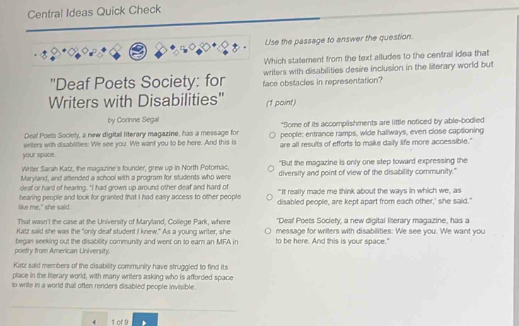 Central Ideas Quick Check 
Use the passage to answer the question. 
Which statement from the text alludes to the central idea that 
writers with disabilities desire inclusion in the literary world but 
"Deaf Poets Society: for face obstacles in representation? 
Writers with Disabilities" (1 point) 
by Corinne Segal 
Deaf Poets Society, a new digital literary magazine, has a message for "Some of its accomplishments are little noticed by able-bodied 
writers with disabilities: We see you. We want you to be here. And this is people: entrance ramps, wide hallways, even close captioning 
your space. are all results of efforts to make daily life more accessible." 
Writer Sarah Katz, the magazine's founder, grew up in North Potomac, "But the magazine is only one step toward expressing the 
Maryland, and attended a school with a program for students who were diversity and point of view of the disability community." 
deaf or hard of hearing. "I had grown up around other deaf and hard of 
hearing people and took for granted that I had easy access to other people "'It really made me think about the ways in which we, as 
like me," she said. disabled people, are kept apart from each other,' she said." 
That wasn't the case at the University of Maryland, College Park, where "Deaf Poets Society, a new digital literary magazine, has a 
Katz said she was the "only deaf student I knew." As a young writer, she message for writers with disabilities: We see you. We want you 
began seeking out the disability community and went on to earn an MFA in to be here. And this is your space." 
poetry from American University. 
Katz said members of the disability community have struggled to find its 
place in the literary world, with many writers asking who is afforded space 
to write in a world that often renders disabled people invisible. 
( 1 of 9