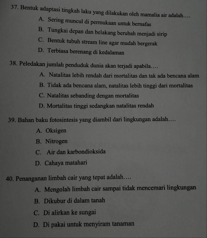 Bentuk adaptasi tingkah laku yang dilakukan oleh mamalia air adalah....
A. Sering muncul di permukaan untuk bernafas
B. Tungkai depan dan belakang berubah menjadi sirip
C. Bentuk tubuh stream line agar mudah bergerak
D. Terbiasa berenang di kedalaman
38. Peledakan jumlah penduduk dunia akan terjadi apabila….
A. Natalitas lebih rendah dari mortalitas dan tak ada bencana alam
B. Tidak ada bencana alam, natalitas lebih tinggi dari mortalitas
C. Natalitas sebanding dengan mortalitas
D. Mortalitas tinggi sedangkan natalitas rendah
39. Bahan baku fotosintesis yang diambil dari lingkungan adalah…
A. Oksigen
B. Nitrogen
C. Air dan karbondioksida
D. Cahaya matahari
40. Penanganan limbah cair yang tepat adalah…
A. Mengolah limbah cair sampai tidak mencemari lingkungan
B. Dikubur di dalam tanah
C. Di alirkan ke sungai
D. Di pakai untuk menyiram tanaman