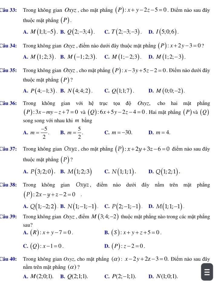 Trong không gian Oxyz , cho mặt phẳng (P): x+y-2z-5=0. Điểm nào sau đây
thuộc mặt phẳng (P).
A. M(1;1;-5). B. Q(2;-3;4). C. T(2;-3;-3). D. I(5;0;6).
Câu 34: Trong không gian Oxyz , điểm nào dưới đây thuộc mặt phẳng (P):x+2y-3=0 ?
A. M(1;2;3) B. M(-1;2;3). C. M(1;-2;3) D. M(1;2;-3).
Câu 35: Trong không gian Oxyz , cho mặt phẳng (P) :x-3y+5z-2=0. Điểm nào dưới đây
thuộc mặt phẳng (P)?
A. P(4;-1;3). B. N(4;4;2). C. Q(1;1;7). D. M(0;0;-2).
Câu 36: Trong không gian với hệ trục tọa độ Oxyz, cho hai mặt phẳng
(P): 3x-my-z+7=0 và (Q): 6x+5y-2z-4=0. Hai mặt phẳng (P)và (Q)
song song với nhau khi m bằng
A. m= (-5)/2 . B. m= 5/2 . C. m=-30. D. m=4.
Câu 37: Trong không gian Oxyz , cho mặt phẳng (P):x+2y+3z-6=0 điểm nào sau đây
thuộc mặt phẳng (P)?
A. P(3;2;0). B. M(1;2;3) C. N(1;1;1). D. Q(1;2;1).
Câu38: Trong không gian Oxyz, điểm nào dưới đây nằm trên mặt phẳng
(P) :2x-y+z-2=0.
A. Q(1;-2;2). B. N(1;-1;-1) C. P(2;-1;-1) D. M(1;1;-1).
Câu 39: Trong không gian Oxyz , điểm M(3;4;-2) thuộc mặt phẳng nào trong các mặt phẳng
sau?
A. (R):x+y-7=0. B. (S):x+y+z+5=0.
C. (Q):x-1=0. D. (P):z-2=0.
Câu 40: Trong không gian Oxyz, cho mặt phẳng (α) : x-2y+2z-3=0. Điểm nào sau đây
nằm trên mặt phẳng (α) ?
A. M(2;0;1). B. Q(2;1;1). C. P(2;-1;1). D. N(1;0;1).