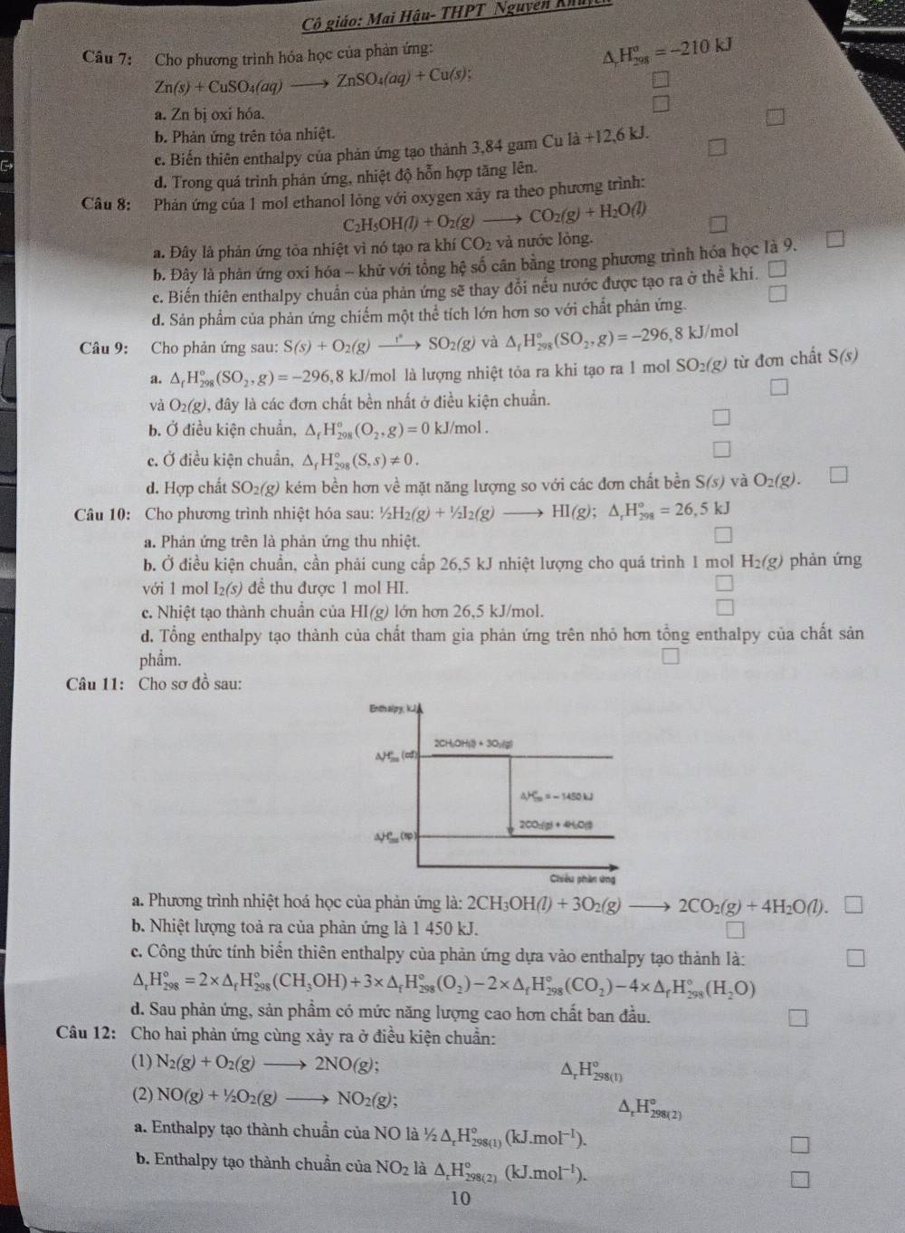 Cô giáo: Mai Hậu- THPT Nguyễn Kh
Câu 7: Cho phương trình hóa học của phản ứng:
△ _rH_(298)°=-210kJ
Zn(s)+CuSO_4(aq)to ZnSO_4(aq)+Cu(s);
a. Zn bị oxi hóa.
b. Phản ứng trên tỏa nhiệt.
c. Biến thiên enthalpy của phản ứng tạo thành 3,84 gam Cu là +12,6 kJ.
d. Trong quá trình phản ứng, nhiệt độ hỗn hợp tăng lên.
Câu 8: Phản ứng của 1 mol ethanol lồng với oxygen xây ra theo phương trình:
C_2H_5OH(l)+O_2(g)to CO_2(g)+H_2O(l)
a. Đây là phản ứng tỏa nhiệt vì nó tạo ra khí CO_2 và nước lòng.
b. Đây là phản ứng oxi hóa - khử với tổng hệ số cân bằng trong phương trình hóa học là 9.
c. Biến thiên enthalpy chuẩn của phản ứng sẽ thay đổi nếu nước được tạo ra ở thể khi. □
d. Sản phẩm của phản ứng chiếm một thể tích lớn hơn so với chất phản ứng. □
Câu 9: Cho phản ứng sau: S(s)+O_2(g)to SO^(·)SO_2(g) và △ _fH_(298)°(SO_2,g)=-296,8kJ/mc 1
a. △ _fH_(298)°(SO_2,g)=-296 8 kJ/mol là lượng nhiệt tỏa ra khi tạo ra 1 mol : SO_2(g) từ đơn chất S(s)
và O_2(g) 1, đây là các đơn chất bền nhất ở điều kiện chuẩn.
b. Ở điều kiện chuẩn, △ _fH_(298)^o(O_2,g)=0 kJ/mol.
c. Ở điều kiện chuẩn, △ _fH_(298)°(S,s)!= 0.
d. Hợp chất SC )_2(g) 0 kém bền hơn về mặt năng lượng so với các đơn chất bền S(s) và O_2(g).
Câu 10: Cho phương trình nhiệt hóa sau: 1/2H_2(g)+1/2I_2(g)to HI(g);△ _rH_(298)°=26,5kJ
a. Phản ứng trên là phản ứng thu nhiệt.
b. Ở điều kiện chuẩn, cần phải cung cấp 26,5 kJ nhiệt lượng cho quá trình 1 mol H_2(g) phản ứng
với 1 mol I_2(s) để thu được 1 mol HI.
c. Nhiệt tạo thành chuẩn của HI(g) lớn hơn 26,5 kJ/mol.
d. Tổng enthalpy tạo thành của chất tham gia phản ứng trên nhỏ hơn tổng enthalpy của chất sản
phẩm.
Câu 11: Cho sơ đồ sau:
a. Phương trình nhiệt hoá học của phản ứng là: 2CH_3OH(l)+3O_2(g)to 2CO_2(g)+4H_2O(l).
b. Nhiệt lượng toả ra của phản ứng là 1 450 kJ.
c. Công thức tính biển thiên enthalpy của phản ứng dựa vào enthalpy tạo thành là:
△ _rH_(298)°=2* △ _rH_(298)°(CH_3OH)+3* △ _fH_(298)°(O_2)-2* △ _fH_(298)°(CO_2)-4* △ _fH_(298)°(H_2O)
d. Sau phản ứng, sản phầm có mức năng lượng cao hơn chất ban đầu.
Câu 12: Cho hai phản ứng cùng xảy ra ở điều kiện chuẩn:
(1) N_2(g)+O_2(g)to 2NO(g); ^ H_(298(l))^o
(2) NO(g)+1/2O_2(g)to NO_2(g);
△ _rH_(298(2))°
a. Enthalpy tạo thành chuẩn cr iaNOla 1/2△ _rH_(298(1))°(kJ.mol^(-1)).
b. Enthalpy tạo thành chuẩn của NO_2 là △ _rH_(298(2))°(kJ.mol^(-1)).
10