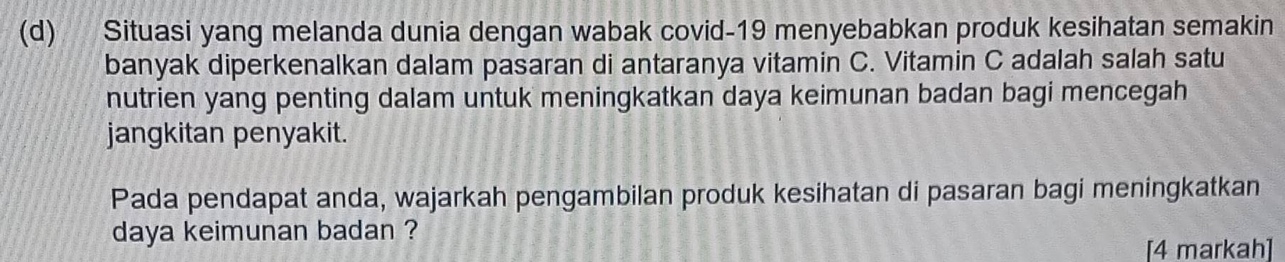 Situasi yang melanda dunia dengan wabak covid-19 menyebabkan produk kesihatan semakin 
banyak diperkenalkan dalam pasaran di antaranya vitamin C. Vitamin C adalah salah satu 
nutrien yang penting dalam untuk meningkatkan daya keimunan badan bagi mencegah 
jangkitan penyakit. 
Pada pendapat anda, wajarkah pengambilan produk kesihatan di pasaran bagi meningkatkan 
daya keimunan badan ? 
[4 markah]