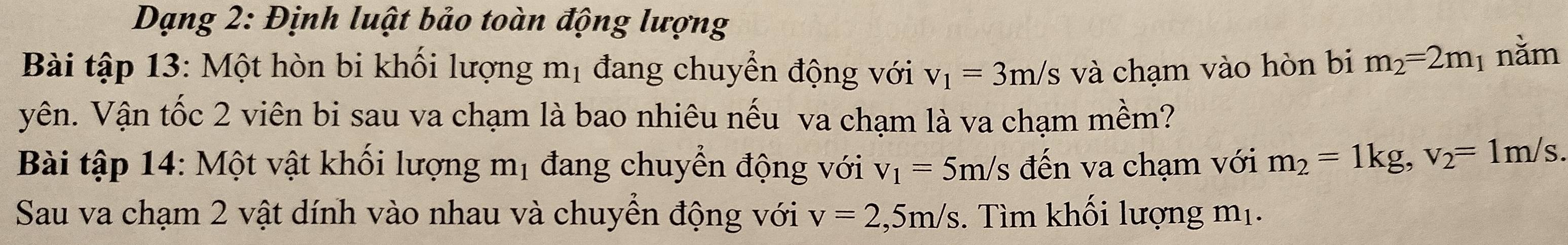 Dạng 2: Định luật bảo toàn động lượng 
Bài tập 13: Một hòn bi khối lượng mị đang chuyển động với v_1=3m/s s và chạm vào hòn bi m_2=2m 1 nằm 
Vên. Vận tốc 2 viên bi sau va chạm là bao nhiêu nếu va chạm là va chạm mềm? 
Bài tập 14: Một vật khối lượng mị đang chuyển động với v_1=5m/s s đến va chạm với m_2=1kg, v_2=1m/s. 
Sau va chạm 2 vật dính vào nhau và chuyển động với v=2,5m/s. Tìm khối lượng mị.