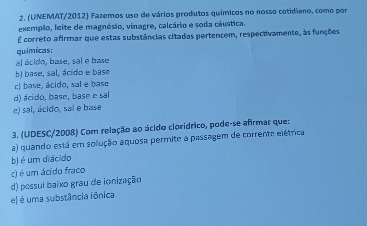 (UNEMAT/2012) Fazemos uso de vários produtos químicos no nosso cotidiano, como por
exemplo, leite de magnésio, vinagre, calcário e soda cáustica.
É correto afirmar que estas substâncias citadas pertencem, respectivamente, às funções
químicas:
a) ácido, base, sal e base
b) base, sal, ácido e base
c) base, ácido, sal e base
d) ácido, base, base e sal
e) sal, ácido, sal e base
3. (UDESC/2008) Com relação ao ácido clorídrico, pode-se afirmar que:
a) quando está em solução aquosa permite a passagem de corrente elétrica
b) é um diácido
c) é um ácido fraco
d) possui baixo grau de ionização
e) é uma substância iônica