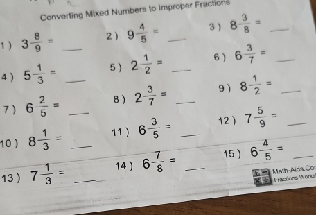 Converting Mixed Numbers to Improper Fractions 
1 ) 3 8/9 = 2) 9 4/5 = _3 8 3/8 = _ 
4 ) 5 1/3 = _5 ) 2 1/2 = _6 6 3/7 = _ 
7) 6 2/5 = _8 ) 2 3/7 = _9) 8 1/2 = _ 
10) 8 1/3 = _11 ) 6 3/5 = _12  7 5/9 = _ 
13 7 1/3 = __14 ) 6 7/8 = _15 ) 6 4/5 = _ 
Math-Aids.Cor 
Fractions Works