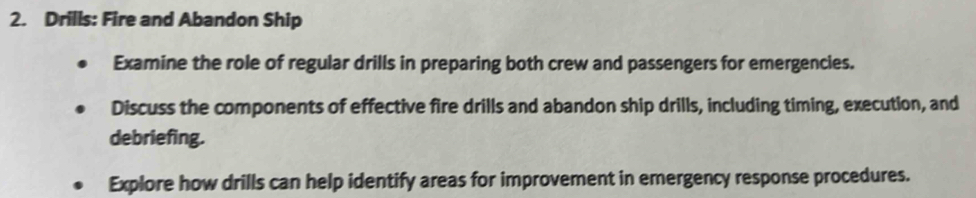 Drills: Fire and Abandon Ship 
Examine the role of regular drills in preparing both crew and passengers for emergencies. 
Discuss the components of effective fire drills and abandon ship drills, including timing, execution, and 
debriefing. 
Explore how drills can help identify areas for improvement in emergency response procedures.