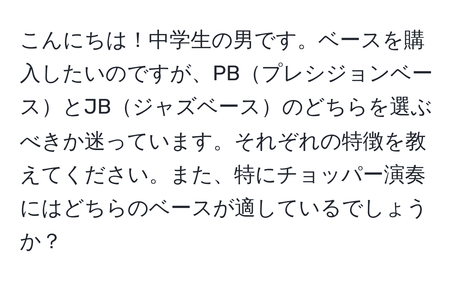 こんにちは！中学生の男です。ベースを購入したいのですが、PBプレシジョンベースとJBジャズベースのどちらを選ぶべきか迷っています。それぞれの特徴を教えてください。また、特にチョッパー演奏にはどちらのベースが適しているでしょうか？