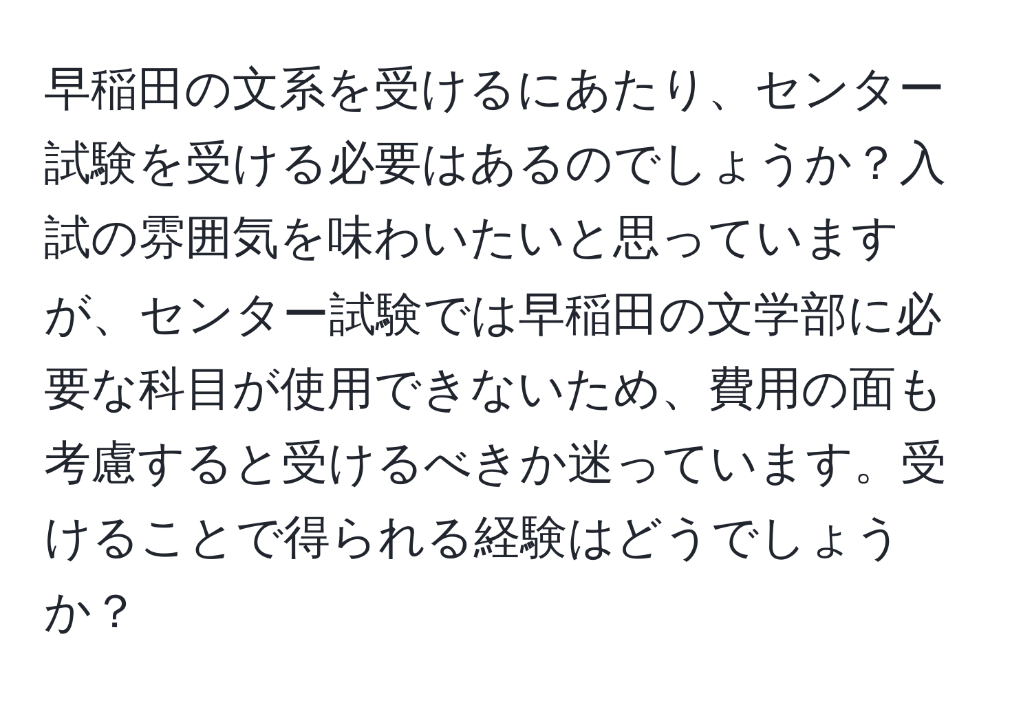 早稲田の文系を受けるにあたり、センター試験を受ける必要はあるのでしょうか？入試の雰囲気を味わいたいと思っていますが、センター試験では早稲田の文学部に必要な科目が使用できないため、費用の面も考慮すると受けるべきか迷っています。受けることで得られる経験はどうでしょうか？