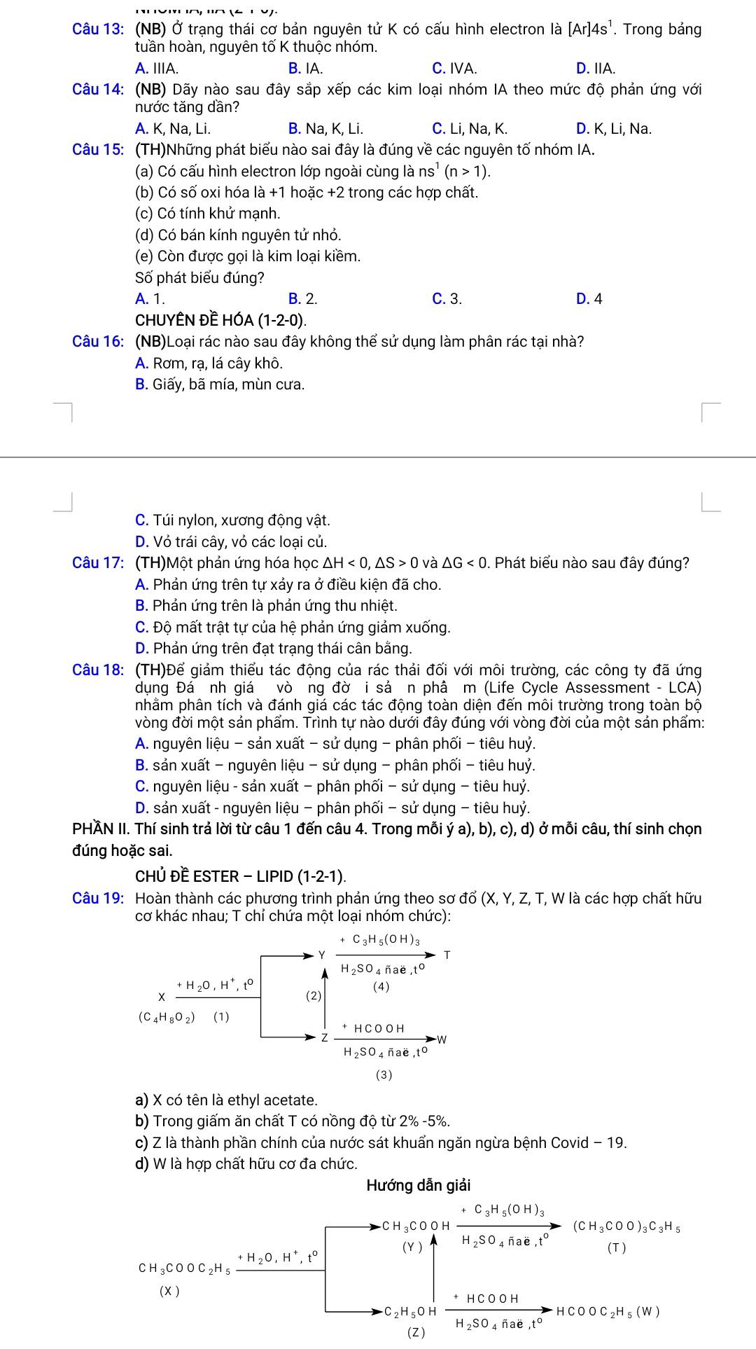 (NB) Ở trạng thái cơ bản nguyên tử K có cấu hình electron là [Ar]4s^1. Trong bảng
tuần hoàn, nguyên tố K thuộc nhóm.
A. ⅢA. B. IA. C. IVA. D. IA.
Câu 14: (NB) Dãy nào sau đây sắp xếp các kim loại nhóm IA theo mức độ phản ứng với
nước tăng dần?
A. K, Na, Li. B. Na, K, Li. C. Li, Na, K. D. K, Li, Na.
Câu 15: (TH)Những phát biểu nào sai đây là đúng về các nguyên tố nhóm IA.
(a) Có cấu hình electron lớp ngoài cùng là ns^1(n>1).
(b) Có số oxi hóa là +1 hoặc +2 trong các hợp chất.
(c) Có tính khử mạnh.
(d) Có bán kính nguyên tử nhỏ.
(e) Còn được gọi là kim loại kiềm.
Số phát biểu đúng?
A. 1. B. 2. C. 3. D. 4
CHUYÊN ĐÈ HÓA (1-2-0)
Câu 16: (NB)Loại rác nào sau đây không thể sử dụng làm phân rác tại nhà?
A. Rơm, rạ, lá cây khô.
B. Giấy, bã mía, mùn cưa.
C. Túi nylon, xương động vật.
D. Vỏ trái cây, vỏ các loại củ.
Câu 17: (TH)Một phản ứng hóa học △ H<0,△ S>0 và △ G<0</tex> . Phát biểu nào sau đây đúng?
A. Phản ứng trên tự xảy ra ở điều kiện đã cho.
B. Phản ứng trên là phản ứng thu nhiệt.
C. Độ mất trật tự của hệ phản ứng giảm xuống.
D. Phản ứng trên đạt trạng thái cân bằng.
Câu 18: (TH)Để giảm thiểu tác động của rác thải đối với môi trường, các công ty đã ứng
dụng Đá nh giá vò ng đờ i sả ơn phâ m (Life Cycle Assessment - LCA)
phằm phân tích và đánh giá các tác động toàn diện đến môi trường trong toàn bộ
vòng đời một sản phẩm. Trình tự nào dưới đây đúng với vòng đời của một sản phẩm:
A. nguyên liệu - sản xuất - sử dụng - phân phối - tiêu huỷ.
B. sản xuất - nguyên liệu - sử dụng - phân phối - tiêu huỷ.
C. nguyên liệu - sản xuất − phân phối − sử dụng - tiêu huỷ.
D. sản xuất - nguyên liệu - phân phối − sử dụng - tiêu huỷ.
PHÃN II. Thí sinh trả lời từ câu 1 đến câu 4. Trong mỗi ý a), b), c), d) ở mỗi câu, thí sinh chọn
đúng hoặc sai.
CHÚ Đề ESTER -LIPID(1-2-1).
Câu 19: Hoàn thành các phương trình phản ứng theo sơ đổ ( (X,Y,Z,T *, W là các hợp chất hữu
cơ khác nhau; T chỉ chứa một loại nhóm chức):
a) X có tên là ethyl acetate.
b) Trong giấm ăn chất T có nồng độ từ 2% -5%.
c) Z là thành phần chính của nước sát khuẩn ngăn ngừa bệnh Covid - 19.
d) W là hợp chất hữu cơ đa chức.
Hướng dẫn giải
CH_3COOH frac +C_3H_5(OH)_3H_2SO_4flae,t^0(CH_3COO)_3C_3H_5
CH_3COOC_2H_5_ +H_2O,H^+,t°
(Y )
(X )
-C_2H_5OH frac HCOOHH_2SO_4Hae,t°HCOOC_2H_5(W)
(Z)