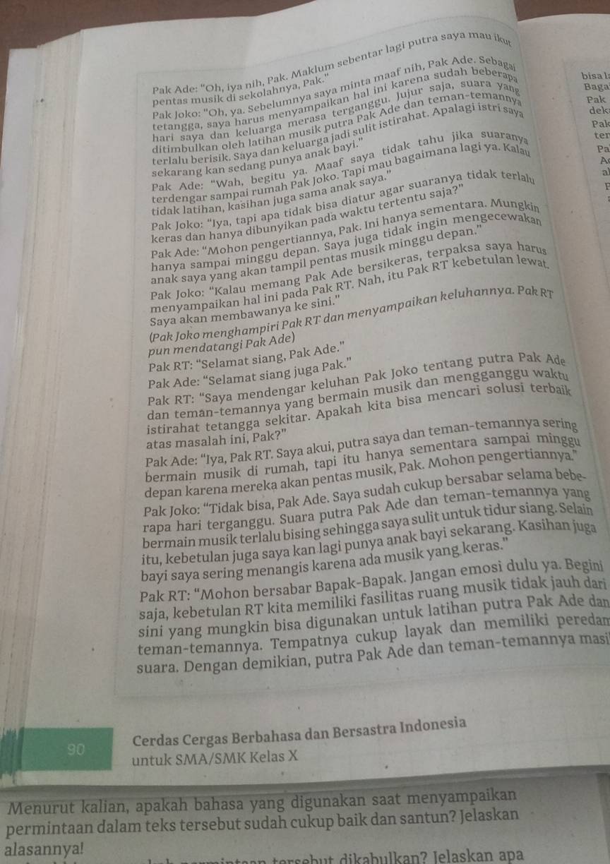 Pak Ade: “Oh, iya nih, Pak. Maklum sebentar lagi putra saya mau iku
Pak Joko: "Oh, ya. Sebelumnya saya minta maaf nih, Pak Ade. Sebaga
pentas musik di sekolahnya, Pak."
tetangga, saya harus menyampaikan hal ini karena sudah beberap bisal
hari saya dan keluarga merasa terganggu. Jujur saja, suara yan Baga
Pak
ditimbulkan oleh latihan musik putra Pak Ade dan teman-temanny Pak
terlalu berisik. Saya dan keluarga jadi sulit istirahat. Apalagi istri say. dek
Pa
sekarang kan sedang punya anak bayi.'
A
Pak Ade: “Wah, begitu ya. Maaf saya tidak tahu jika suarany ter
a
terdengar sampai rumah Pak Joko, Tapi mau bagaimana lagi ya. Kala
tidak latihan, kasihan juga sama anak saya.'
Pak Joko: “Iya, tapi apa tidak bisa diatur agar suaranya tidak terlal
keras dan hanya dibunyikan pada waktu tertentu saja?'
Pak Ade: “Mohon pengertiannya, Pak. Ini hanya sementara. Mungki P
hanya sampai minggu depan. Saya juga tidak ingin mengecewaka
anak saya yang akan tampil pentas musik minggu depan.'
Pak Joko: “Kalau memang Pak Ade bersikeras, terpaksa saya haru
menyampaikan hal ini pada Pak RT. Nah, itu Pak RT kebetulan lewat
Saya akan membawanya ke sini."
(Pak Joko menghampiri Pak RT dan menyampaikan keluhannya. Pak RT
pun mendatangi Pak Ade)
Pak RT: “Selamat siang, Pak Ade.”
Pak Ade: “Selamat siang juga Pak.”
Pak RT: “Saya mendengar keluhan Pak Joko tentang putra Pak Ade
dan teman-temannya yang bermain musik dan mengganggu waktu
istirahat tetangga sekitar. Apakah kita bisa mencari solusi terbaik
atas masalah ini, Pak?"
Pak Ade: “Iya, Pak RT. Saya akui, putra saya dan teman-temannya sering
bermain musik di rumah, tapi itu hanya sementara sampai minggu
depan karena mereka akan pentas musik, Pak. Mohon pengertiannya."
Pak Joko: “Tidak bisa, Pak Ade. Saya sudah cukup bersabar selama bebe
rapa hari terganggu. Suara putra Pak Ade dan teman-temannya yang
bermain musik terlalu bising sehingga saya sulit untuk tidur siang. Selain
itu. kebetulan juga saya kan lagi punya anak bayi sekarang. Kasihan juga
bayi saya sering menangis karena ada musik yang keras."
Pak RT: “Mohon bersabar Bapak-Bapak. Jangan emosi dulu ya. Begini
saja, kebetulan RT kita memiliki fasilitas ruang musik tidak jauh dari
sini yang mungkin bisa digunakan untuk latihan putra Pak Ade dan
teman-temannya. Tempatnya cukup layak dan memiliki peredan
suara. Dengan demikian, putra Pak Āde dan teman-temannya masi
90 Cerdas Cergas Berbahasa dan Bersastra Indonesia
untuk SMA/SMK Kelas X
Menurut kalian, apakah bahasa yang digunakan saat menyampaikan
permintaan dalam teks tersebut sudah cukup baik dan santun? Jelaskan
alasannya!
rseb      i  ab u l an ? Jelaskan  ap a