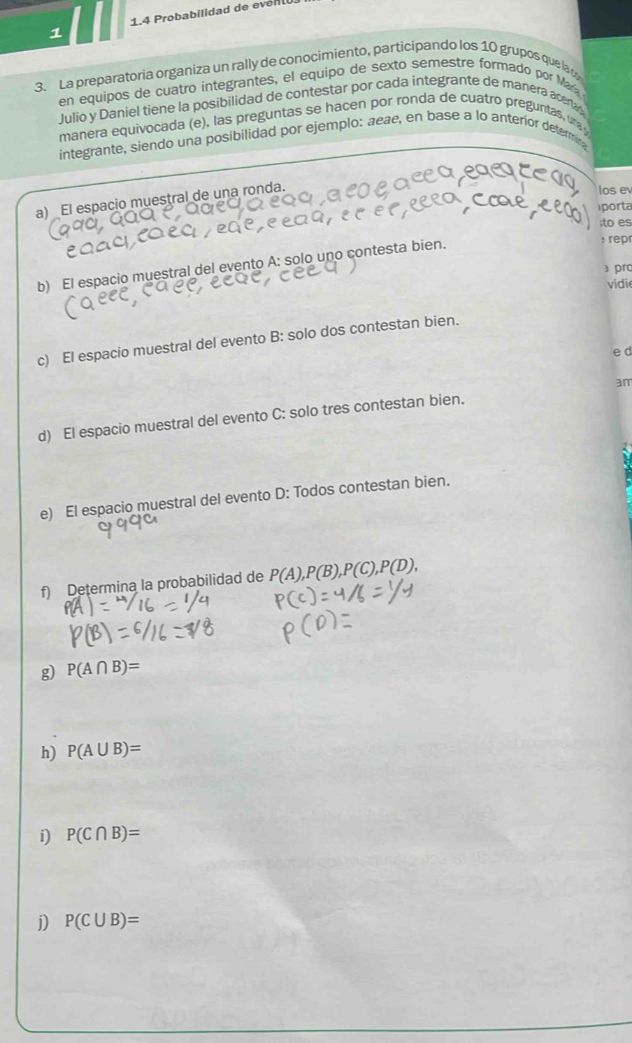 1.4 Probabilidad de evenu 
1 
3. La preparatoria organiza un rally de conocimiento, participando los 10 grupos que la 
en equipos de cuatro integrantes, el equipo de sexto semestre formado por Mar 
Julio y Daniel tiene la posibilidad de contestar por cada integrante de manera acera 
manera equivocada (e), las preguntas se hacen por ronda de cuatro preguntas, ura 
integrante, siendo una posibilidad por ejemplo: aeae, en base a lo anterior determin 
a) _El espacio muestral de una ronda. 
los ev 
iporta 
;to es 
b) El espacio muestral del evento A: solo uno contesta bien. 
: repr 
pro 
vidie 
c) El espacio muestral del evento B: solo dos contestan bien. 
ed 
d) El espacio muestral del evento C: solo tres contestan bien. am 
e) El espacio muestral del evento D: Todos contestan bien. 
f) Determina la probabilidad de P(A), P(B), P(C), P(D), 
g) P(A∩ B)=
h) P(A∪ B)=
i) P(C∩ B)=
j) P(C∪ B)=