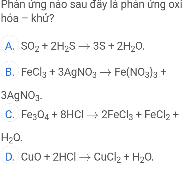 Phản ứng nào sau đây là phản ứng oxi
hóa - khử?
A. SO_2+2H_2Sto 3S+2H_2O.
B. FeCl_3+3AgNO_3to Fe(NO_3)_3+
3AgNO_3.
C. Fe_3O_4+8HClto 2FeCl_3+FeCl_2+
H_2O.
D. CuO+2HClto CuCl_2+H_2O.