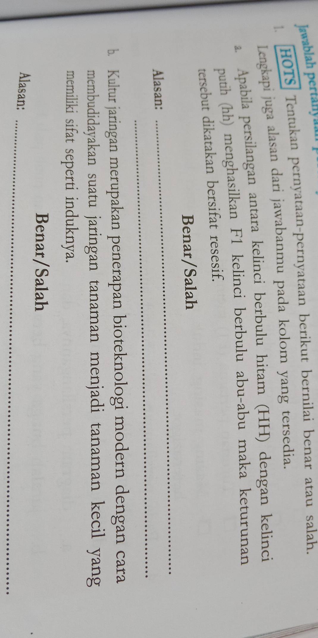 Jawablah pertanyah 
HOTS Tentukan pernyataan-pernyataan berikut bernilai benar atau salah. 
Lengkapi juga alasan dari jawabanmu pada kolom yang tersedia. 
a. Apabila persilangan antara kelinci berbulu hitam (HH) dengan kelinci 
putih (hh) menghasilkan F1 kelinci berbulu abu-abu maka keturunan 
tersebut dikatakan bersifat resesif. 
_ 
Benar/Salah 
_ 
Alasan: 
b. Kultur jaringan merupakan penerapan bioteknologi modern dengan cara 
membudidayakan suatu jaringan tanaman menjadi tanaman kecil yang 
memiliki sifat seperti induknya. 
Benar/Salah 
_ 
Alasan:
