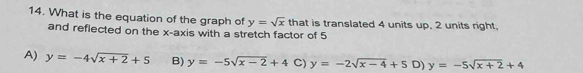 What is the equation of the graph of y=sqrt(x) that is translated 4 units up. 2 units right,
and reflected on the x-axis with a stretch factor of 5
A) y=-4sqrt(x+2)+5 B) y=-5sqrt(x-2)+4 C) y=-2sqrt(x-4)+5 D) y=-5sqrt(x+2)+4