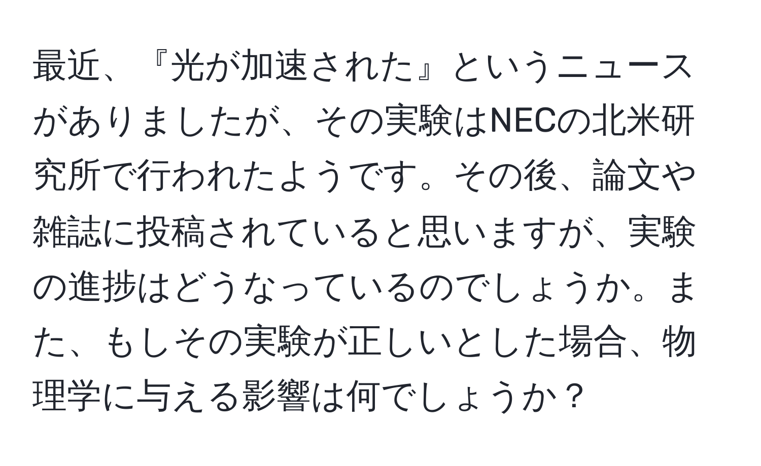 最近、『光が加速された』というニュースがありましたが、その実験はNECの北米研究所で行われたようです。その後、論文や雑誌に投稿されていると思いますが、実験の進捗はどうなっているのでしょうか。また、もしその実験が正しいとした場合、物理学に与える影響は何でしょうか？