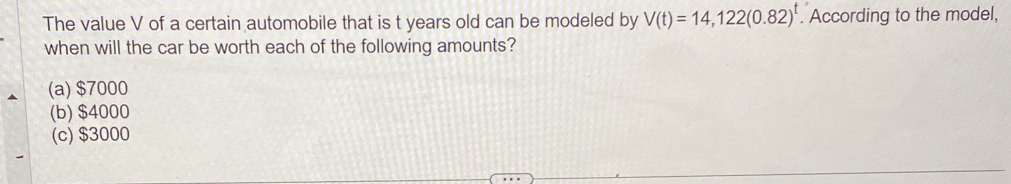 The value V of a certain automobile that is t years old can be modeled by V(t)=14,122(0.82)^t. According to the model,
when will the car be worth each of the following amounts?
(a) $7000
(b) $4000
(c) $3000