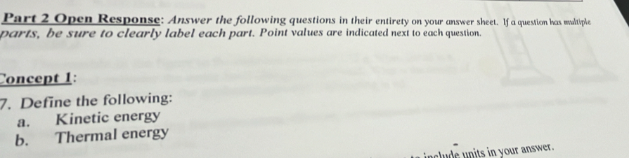 Open Response: Answer the following questions in their entirety on your answer sheet. If a question has multiple 
parts, be sure to clearly label each part. Point values are indicated next to each question. 
Concept 1: 
7. Define the following: 
a. Kinetic energy 
b. Thermal energy 
include units in your answer.