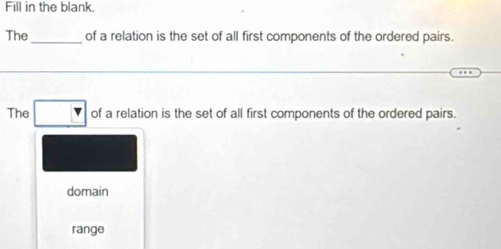 Fill in the blank. 
The _of a relation is the set of all first components of the ordered pairs. 
The □ of a relation is the set of all first components of the ordered pairs. 
domain 
range