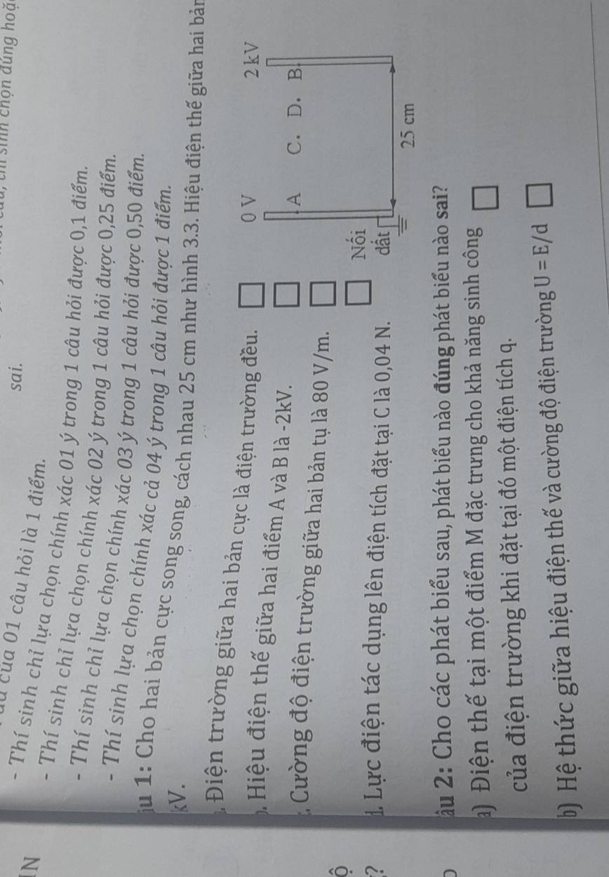 th sinh chọn đúng hoặ 
sai. 
0 của 01 câu hỏi là 1 điểm. 
N 
- Thí sinh chỉ lựa chọn chính xác 01 ý trong 1 câu hỏi được 0, 1 điểm. 
- Thí sinh chỉ lựa chọn chính xác 02 ý trong 1 câu hỏi được 0,25 điểm. 
- Thí sinh chỉ lựa chọn chính xác 03 ý trong 1 câu hỏi được 0,50 điểm. 
- Thí sinh lựa chọn chính xác cả 04 ý trong 1 câu hỏi được 1 điểm. 
ju 1: Cho hai bản cực song song, cách nhau 25 cm như hình 3.3. Hiệu điện thế giữa hai bản 
kV. 
Điện trường giữa hai bản cực là điện trường đều. 
Hiệu điện thế giữa hai điểm A và B là -2kV. 
* Cường độ điện trường giữa hai bản tụ là 80 V/m. 
O 
1 Lực điện tác dụng lên điện tích đặt tại C là 0,04 N. 
ầu 2: Cho các phát biểu sau, phát biểu nào đúng phát biểu nào sai? 
a) Điện thế tại một điểm M đặc trưng cho khả năng sinh công 
của điện trường khi đặt tại đó một điện tích q. 
b ) Hệ thức giữa hiệu điện thế và cường độ điện trường U=E/d