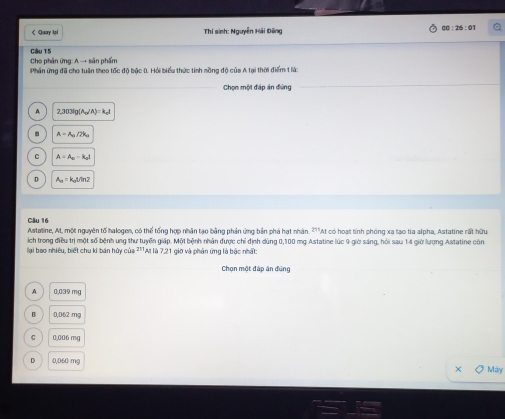 15
Phần ứng đã cho tuần theo tốc độ bậc 0. Hỏi biểu thức tinh sồng độ của A tại thời điểm t là:
Chọn một đáp án đứng
A 2,303lg (A_o/A)=k_al . A=A_0/2R_0
0 A=A_0-R_01
D A_n=k, t/ln 2
Câu 16
Astaline, At, một nguyên tố haloger, có thể tổng hợp nhân tạo bằng phần ứng bản phá hạt nhận 2% At có hoạt tính phóng xã tạo tia alpha, Astatine rất hữu
ích trong điều trị một số bệnh ung thư tuyển giáp. Một bệnh nhân được chỉ định dùng 0,100 mg Astatine lúc 9 giờ sáng, hỏi sau 14 giờ lượng Astatine côn
lại bao nhiều, biết chu ki bán hủy của ''At là 7,21 giờ và phản ứng là bậc nhất:
Chọn một đáp án đúng
A 0,039 mg
0 0,062 mg
C 0,006 ma
D 0,060 mg
May
