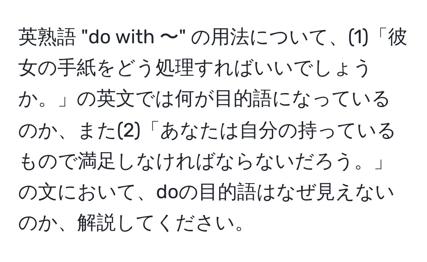 英熟語 "do with 〜" の用法について、(1)「彼女の手紙をどう処理すればいいでしょうか。」の英文では何が目的語になっているのか、また(2)「あなたは自分の持っているもので満足しなければならないだろう。」の文において、doの目的語はなぜ見えないのか、解説してください。