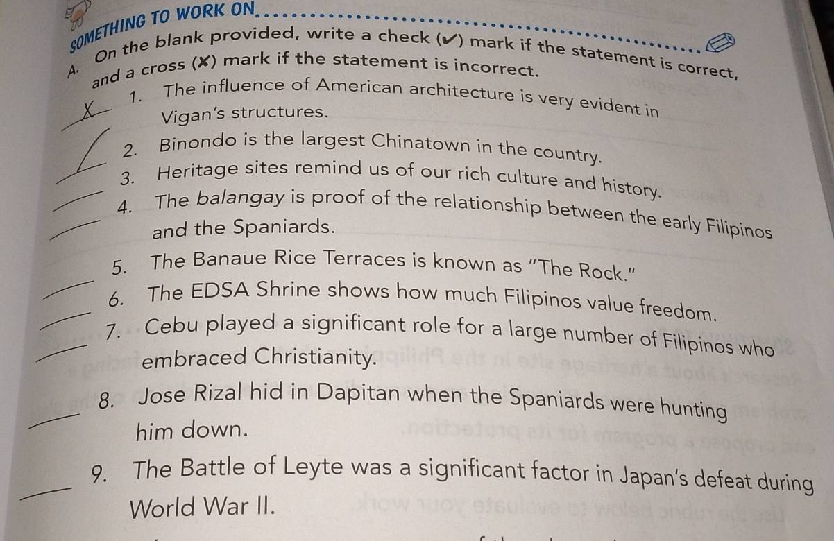 SOMETHING TO WORK ON 
A. On the blank provided, write a check (✔) mark if the statement is correct, 
and a cross (✘) mark if the statement is incorrect. 
_1. The influence of American architecture is very evident in 
Vigan's structures. 
_ 
2. Binondo is the largest Chinatown in the country. 
_3. Heritage sites remind us of our rich culture and history. 
_4. The balangay is proof of the relationship between the early Filipinos 
and the Spaniards. 
_ 
5. The Banaue Rice Terraces is known as “The Rock.” 
_6. The EDSA Shrine shows how much Filipinos value freedom 
_7. Cebu played a significant role for a large number of Filipinos who 
embraced Christianity. 
_8. Jose Rizal hid in Dapitan when the Spaniards were hunting 
him down. 
_9. The Battle of Leyte was a significant factor in Japan’s defeat during 
World War II.