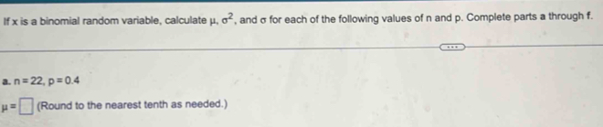If x is a binomial random variable, calculate μ, sigma^2 , and σ for each of the following values of n and p. Complete parts a through f. 
a. n=22, p=0.4
mu =□ (Round to the nearest tenth as needed.)