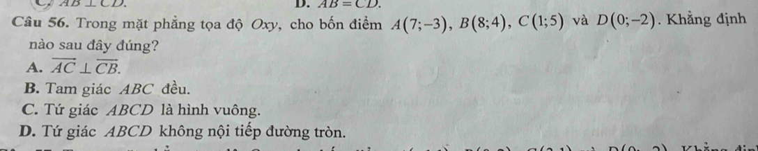 D⊥ CD. 
D. AB=CD. 
Câu 56. Trong mặt phẳng tọa độ Oxy, cho bốn điểm A(7;-3), B(8;4), C(1;5) và D(0;-2). Khẳng định
nào sau đây đúng?
A. vector AC⊥ vector CB.
B. Tam giác ABC đều.
C. Tứ giác ABCD là hình vuông.
D. Tứ giác ABCD không nội tiếp đường tròn.