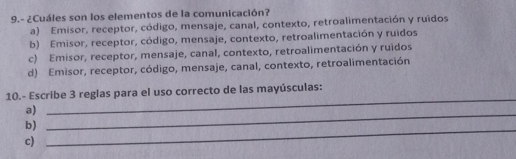 9.- ¿Cuáles son los elementos de la comunicación?
a) Emisor, receptor, código, mensaje, canal, contexto, retroalimentación y ruidos
b) Emisor, receptor, código, mensaje, contexto, retroalimentación y ruidos
c) Emisor, receptor, mensaje, canal, contexto, retroalimentación y ruidos
d) Emisor, receptor, código, mensaje, canal, contexto, retroalimentación
_
10.- Escribe 3 reglas para el uso correcto de las mayúsculas:
a)
b)
_
c)
_