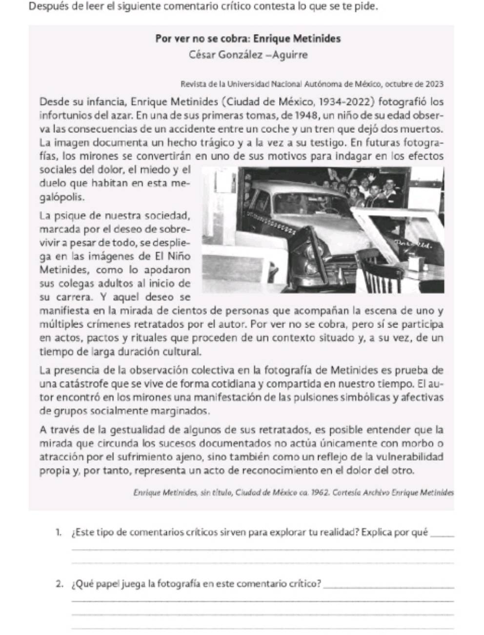 Después de leer el siguiente comentario crítico contesta lo que se te pide.
Por ver no se cobra: Enrique Metinides
César González -Aguirre
Revista de la Universidad Nacional Autónoma de México, octubre de 2023
Desde su infancia, Enrique Metinides (Ciudad de México, 1934-2022) fotografió los
infortunios del azar. En una de sus primeras tomas, de 1948, un niño de su edad obser-
va las consecuencias de un accidente entre un coche y un tren que dejó dos muertos.
La imagen documenta un hecho trágico y a la vez a su testigo. En futuras fotogra-
fías, los mirones se convertirán en uno de sus motivos para indagar en los efectos
sociales del dolor, el miedo y e
duelo que habitan en esta me
galópolis.
La psique de nuestra sociedad
marcada por el deseo de sobre
vivir a pesar de todo, se desplie
ga en las imágenes de El Niñ
Metinides, como lo apodaro
sus colegas adultos al inicio d
su carrera. Y aquel deseo s
manifiesta en la mirada de cientos de personas que acompañan la escena de uno y
múltiples crímenes retratados por el autor. Por ver no se cobra, pero sí se participa
en actos, pactos y rituales que proceden de un contexto situado y, a su vez, de un
tiempo de larga duración cultural.
La presencia de la observación colectiva en la fotografía de Metinides es prueba de
una catástrofe que se vive de forma cotidiana y compartida en nuestro tiempo. El au-
tor encontró en los mirones una manifestación de las pulsiones simbólicas y afectivas
de grupos socialmente marginados.
A través de la gestualidad de algunos de sus retratados, es posible entender que la
mirada que circunda los sucesos documentados no actúa únicamente con morbo o
atracción por el sufrimiento ajeno, sino también como un reflejo de la vulnerabilidad
propia y, por tanto, representa un acto de reconocimiento en el dolor del otro.
Enrique Metinides, sin título, Ciudad de México ca. 1962. Cortesía Archivo Enrique Metinides
1. ¿Este tipo de comentarios críticos sirven para explorar tu realidad? Explica por qué_
_
_
2. ¿Qué papel juega la fotografía en este comentario crítico?_
_
_
_