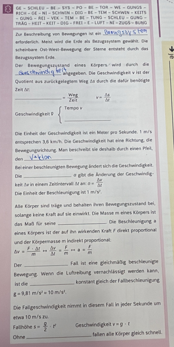 GE - SCHLEU - BE - SYS - PO - BE - TOR - WE - GUNGS
 RICH - GE - NI - SCHWIN - DIG - BE - TEM - SCHWIN · -KEIT s
- GUNG - REI - VEK - TEM - BE - TUNG - -SCHLEU-GUNG-
TRAG - HEIT - KEIT - DIG - FREI - E - LUFT - NI-ZUGS=BUNG
Zur Beschreibung von Bewegungen ist ein_
erforderlich. Meist wird die Erde als Bezugssystem gewählt. Die
scheinbare Ost-West-Bewegung der Sterne entsteht durch das
Bezugssystem Erde.
Der Bewegungszystand eines Körpers wird durch die
_angegeben. Die Geschwindigkeit v ist der
Quotient aus zurückgelegtem Weg Δs durch die dafür benötigte
Zeit Δt:
_ = Weg/Zeit  v= △ s/△ t 
Tempo v
Geschwindigkeit D
_
Die Einheit der Geschwindigkeit ist ein Meter pro Sekunde. 1 m/s
entsprechen 3,6 km/h. Die Geschwindigkeit hat eine Richtung, die
Bewegungsrichtung. Man beschreibt sie deshalb durch einen Pfeil,
den_
Bei einer beschleunigten Bewegung ändert sich die Geschwindigkeit.
Die_ a gibt die Änderung der Geschwindig-
keit Δv in einem Zeitintervall Δt an: a= △ v/△ t 
Die Einheit der Beschleunigung ist 1m/s^2.
Alle Körper sind träge und behalten ihren Bewegungszustand bei,
solange keine Kraft auf sie einwirkt. Die Masse m eines Körpers ist
das Maß für seine _Die Beschleunigung a
eines Körpers ist der auf ihn wirkenden Kraft F direkt proportional
und der Körpermasse m indirekt proportional:
△ v= F· △ t/m rightarrow  △ v/△ t = F/m rightarrow a= F/m 
Der _ Fall ist eine gleichmäßig beschleunigte
Bewegung. Wenn die Luftreibung vernachlässigt werden kann,
ist die _konstant gleich der Fallbeschleunigung
g=9,81m/s^2approx 10m/s^2.
Die Fallgeschwindigkeit nimmt in diesem Fall in jeder Sekunde um
etwa 10 m/s zu.
Fallhöhe s= g/2 · t^2 Geschwindigkeit v=g· t
Ohne_ fallen alle Körper gleich schnell.