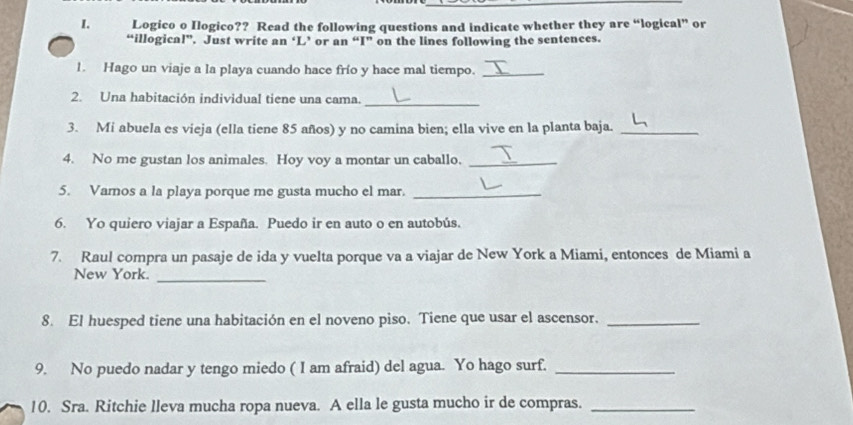 Logico o Ilogico?? Read the following questions and indicate whether they are “logical” or 
“illogical”. Just write an ‘L’ or an “I” on the lines following the sentences. 
1. Hago un viaje a la playa cuando hace frío y hace mal tiempo._ 
2. Una habitación individual tiene una cama._ 
3. Mi abuela es vieja (ella tiene 85 años) y no camina bien; ella vive en la planta baja._ 
4. No me gustan los animales. Hoy voy a montar un caballo._ 
5. Vamos a la playa porque me gusta mucho el mar._ 
6. Yo quiero viajar a España. Puedo ir en auto o en autobús. 
7. Raul compra un pasaje de ida y vuelta porque va a viajar de New York a Miami, entonces de Miami a 
New York._ 
8. El huesped tiene una habitación en el noveno piso. Tiene que usar el ascensor._ 
9. No puedo nadar y tengo miedo ( I am afraid) del agua. Yo hago surf._ 
10. Sra. Ritchie lleva mucha ropa nueva. A ella le gusta mucho ir de compras._