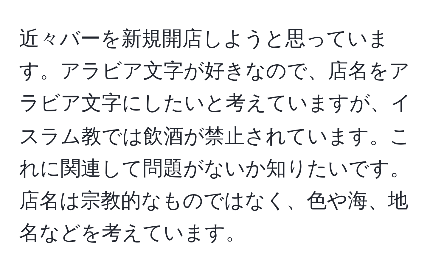 近々バーを新規開店しようと思っています。アラビア文字が好きなので、店名をアラビア文字にしたいと考えていますが、イスラム教では飲酒が禁止されています。これに関連して問題がないか知りたいです。店名は宗教的なものではなく、色や海、地名などを考えています。