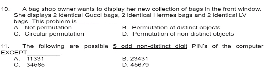 A bag shop owner wants to display her new collection of bags in the front window.
She displays 2 identical Gucci bags, 2 identical Hermes bags and 2 identical LV
bags. This problem is_
A. Not permutation B. Permutation of distinct objects
C. Circular permutation D. Permutation of non-distinct objects
11. The following are possible 5 odd non-distinct digit PIN's of the computer
EXCEPT
_.
A. 11331 B. 23431
C. 34565 D. 45679