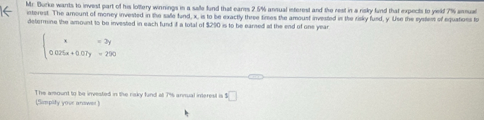 Mr. Burke wants to invest part of his lottery winnings in a safe fund that earns 2.5% annual interest and the rest in a risky fund that expects to yield 7% annual 
interest. The amount of money invested in the safe fund, x, is to be exactly three times the amount invested in the risky fund, y Use the system of equatioes to 
determine the amount to be invested in each fund if a total of $290 is to be earned at the end of one year
beginarrayl x=3y 0.025x+0.07y=290endarray.
The amount to be invested in the risky fund at 7% annual interest is $□
(Simplify your answer )