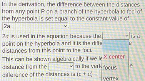 In the derivation, the difference between the distances 
from any point P on a branch of the hyperbola to foci of 
the hyperbola is set equal to the constant value of
2a
2α is used in the equation because the V is a 
point on the hyperbola and it is the diffe e 
distances from this point to the foci. 
This can be shown algebraically if we le X center 
distance from the _  v to the verte focus 1e 
difference of the distances is (c+a)- vertex