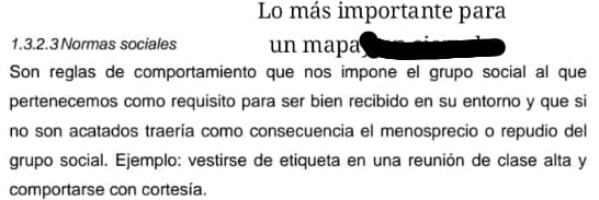 Lo más importante para 
1.3.2.3 Normas sociales un mapa 
Son reglas de comportamiento que nos impone el grupo social al que 
pertenecemos como requisito para ser bien recibido en su entorno y que si 
no son acatados traería como consecuencia el menosprecio o repudio del 
grupo social. Ejemplo: vestirse de etiqueta en una reunión de clase alta y 
comportarse con cortesía.