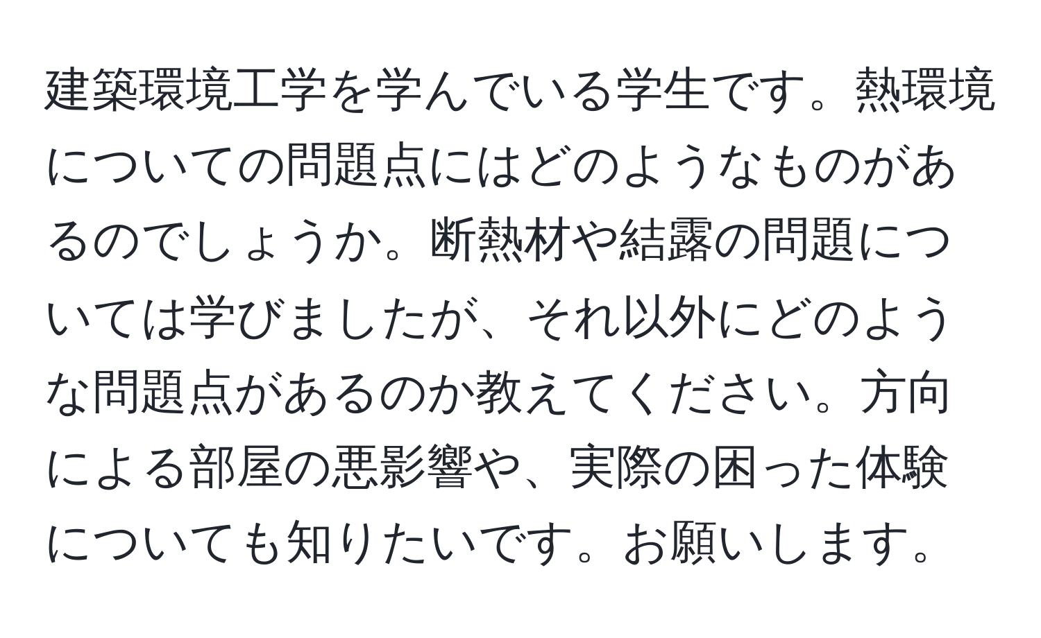 建築環境工学を学んでいる学生です。熱環境についての問題点にはどのようなものがあるのでしょうか。断熱材や結露の問題については学びましたが、それ以外にどのような問題点があるのか教えてください。方向による部屋の悪影響や、実際の困った体験についても知りたいです。お願いします。