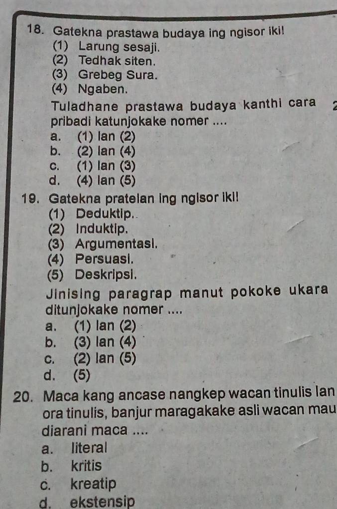 Gatekna prastawa budaya ing ngisor iki!
(1) Larung sesaji.
(2) Tedhak siten.
(3) Grebeg Sura.
(4) Ngaben.
Tuladhane prastawa budaya kanthi cara I
pribadi katunjokake nomer ....
a. (1) lan (2)
b. (2) lan (4)
c. (1) lan (3)
d. (4) lan (5)
19. Gatekna pratelan ing ngisor iki!
(1) Deduktip.
(2) Induktip.
(3) Argumentasl.
(4) Persuasi.
(5) Deskripsi.
Jinising paragrap manut pokoke ukara
ditunjokake nomer ....
a. (1) lan (2)
b. (3) lan (4)
c. (2) lan (5)
d. (5)
20. Maca kang ancase nangkep wacan tinulis lan
ora tinulis, banjur maragakake asli wacan mau
diarani maca ....
a. literal
b. kritis
c. kreatip
d. ekstensip