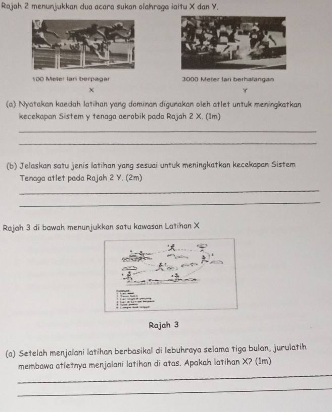 Rajah 2 menunjukkan dua acara sukan olahraga iaitu X dan Y.
100 Meter lari berpagar 3000 Meter lari berhalangan
Y
(a) Nyatakan kaedah latihan yang dominan digunakan oleh atlet untuk meningkatkan 
kecekapan Sistem y tenaga aerobik pada Rajah 2 X. (1m) 
_ 
_ 
(b) Jelaskan satu jenis latihan yang sesuai untuk meningkatkan kecekapan Sistem 
Tenaga atlet pada Rajah 2 Y. (2m) 
_ 
_ 
Rajah 3 di bawah menunjukkan satu kawasan Latihan X
Rajah 3 
(a) Setelah menjalani latihan berbasikal di lebuhraya selama tiga bulan, jurulatih 
membawa atletnya menjalani latihan di atas. Apakah latihan X? (1m) 
_ 
_