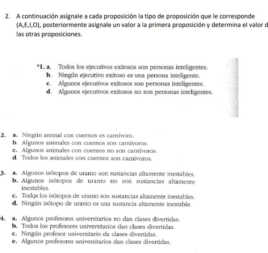 A continuación asígnale a cada proposición la tipo de proposición que le corresponde
(A,E,I,O) , posteriormente asígnale un valor a la primera proposición y determina el valor de
las otras proposiciones.
*1. a. Todos los ejecutivos exitosos son personas inteligentes.
b. Ningún ejecutivo exitoso es una persona inteligente.
c. Algunos ejecutivos exitosos son personas inteligentes.
d. Algunos ejecutivos exitosos no son personas inteligentes.
2. a. Ningún animal con cuernos es carnívoro.
b. Algunos animales con cuernos son carnívoros.
c. Algunos animales con cuernos no son carnívoros.
d. Todos los animales con cuernos son carnívoros.
3. a. Algunos isótopos de uranio son sustancias altamente inestables.
b. Algunos isótopos de uranio no son sustancias altamente
inestables.
c. Todos los isótopos de uranio son sustancias altamente inestables.
d. Ningún isótopo de uranio es una sustancia altamente inestable.
4. a. Algunos profesores universitarios no dan clases divertidas.
b. Todos los profesores universitarios dan clases divertidas.
c. Ningún profesor universitario da clases divertidas.
e. Algunos profesores universitarios dan clases divertidas.