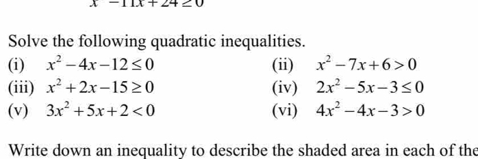 x-11x+ ∠ 4≥ 0
Solve the following quadratic inequalities. 
(i) x^2-4x-12≤ 0 (ii) x^2-7x+6>0
(iii) x^2+2x-15≥ 0 (iv) 2x^2-5x-3≤ 0
(v) 3x^2+5x+2<0</tex> (vi) 4x^2-4x-3>0
Write down an inequality to describe the shaded area in each of the