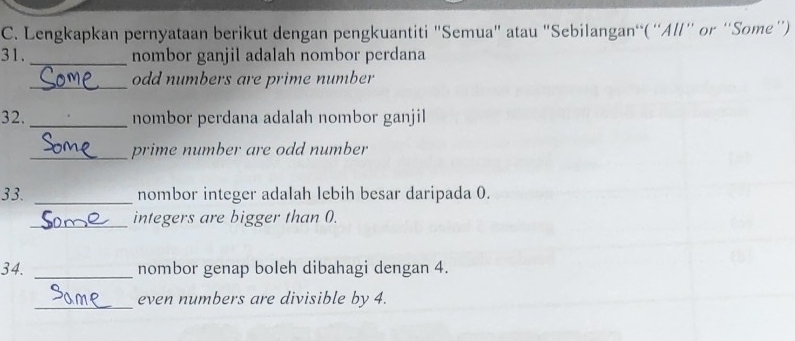 Lengkapkan pernyataan berikut dengan pengkuantiti "Semua" atau "Sebilangan“(“All'' or ''Some') 
31. _nombor ganjil adalah nombor perdana 
_odd numbers are prime number 
32. _nombor perdana adalah nombor ganjil 
_prime number are odd number 
33. _nombor integer adalah lebih besar daripada 0. 
_integers are bigger than 0. 
34. _nombor genap boleh dibahagi dengan 4. 
_even numbers are divisible by 4.