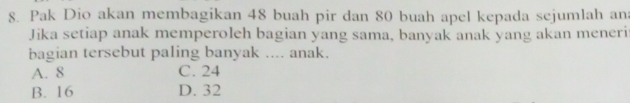 Pak Dio akan membagikan 48 buah pir dan 80 buah apel kepada sejumlah an
Jika setiap anak memperoleh bagian yang sama, banyak anak yang akan meneri
bagian tersebut paling banyak .... anak.
A. 8 C. 24
B. 16 D. 32