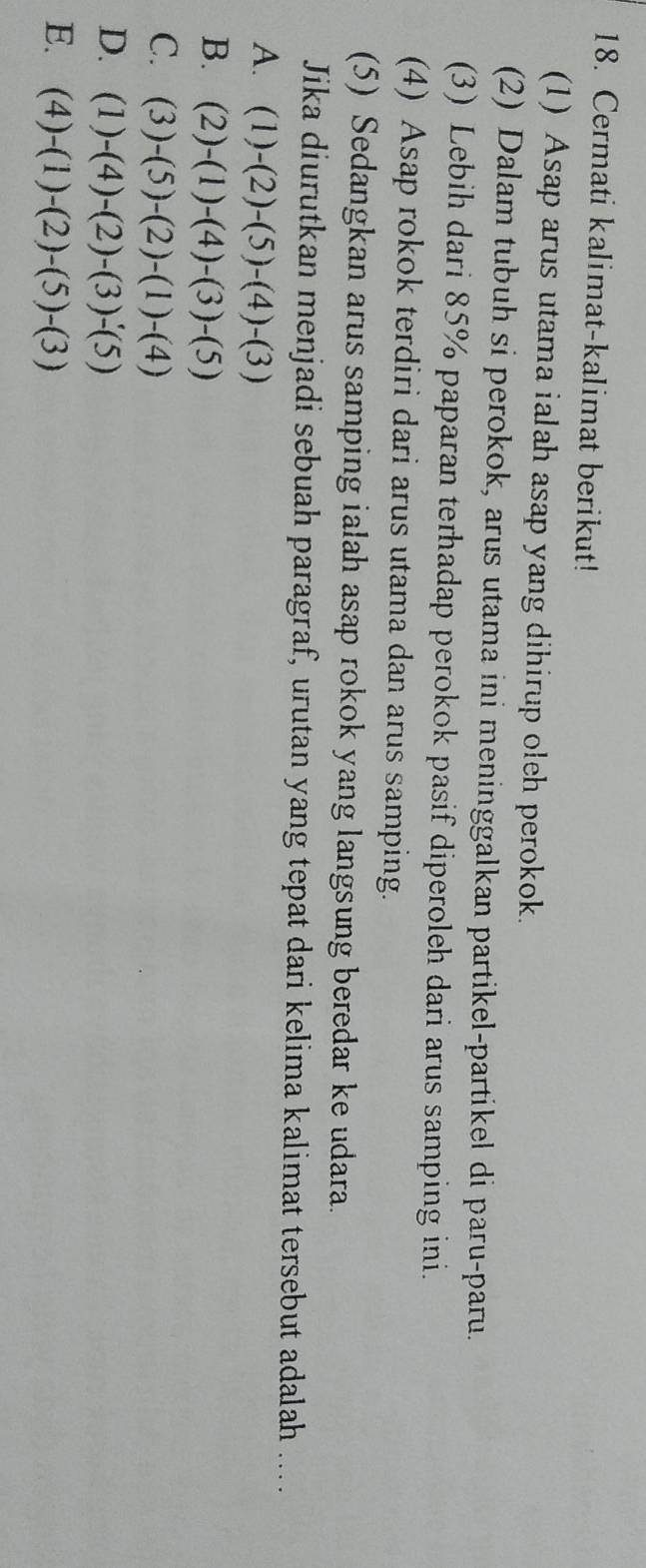 Cermati kalimat-kalimat berikut!
(1) Asap arus utama ialah asap yang dihirup oleh perokok.
(2) Dalam tubuh si perokok, arus utama ini meninggalkan partikel-partikel di paru-paru.
(3) Lebih dari 85% paparan terhadap perokok pasif diperoleh dari arus samping ini.
(4) Asap rokok terdiri dari arus utama dan arus samping.
(5) Sedangkan arus samping ialah asap rokok yang langsung beredar ke udara.
Jika diurutkan menjadi sebuah paragraf, urutan yang tepat dari kelima kalimat tersebut adalah ....
A. (1)-(2)-(5)-(4)-(3)
B. (2)-(1)-(4)-(3)-(5)
C. (3)-(5)-(2)-(1)-(4)
D. (1)-(4)-(2)-(3)-(5)
E. (4)-(1)-(2)-(5)-(3)