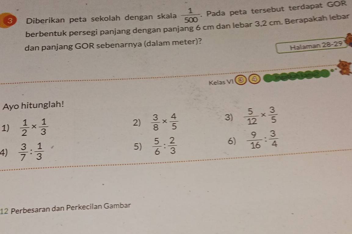 Diberikan peta sekolah dengan skala  1/500 . Pada peta tersebut terdapat GOR 
berbentuk persegi panjang dengan panjang 6 cm dan lebar 3,2 cm. Berapakah lebar 
dan panjang GOR sebenarnya (dalam meter)? 
Halaman 28 - 29
Kelas VI 6 a 
Ayo hitunglah! 
1)  1/2 *  1/3 
2)  3/8 *  4/5 
3)  5/12 *  3/5 
6)  9/16 : 3/4 
4)  3/7 : 1/3 
5)  5/6 : 2/3 
12 Perbesaran dan Perkecilan Gambar