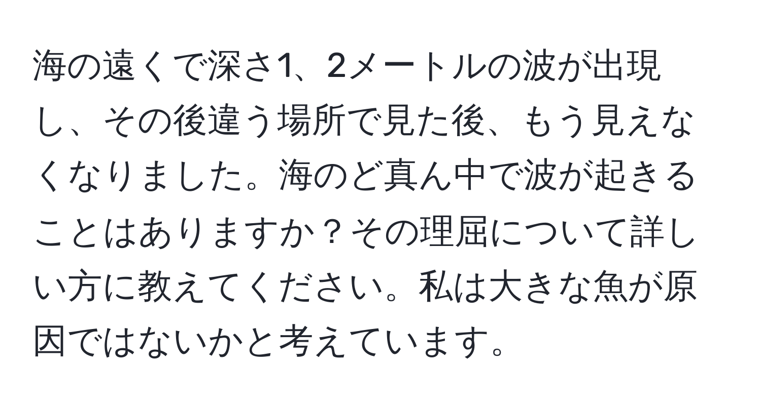 海の遠くで深さ1、2メートルの波が出現し、その後違う場所で見た後、もう見えなくなりました。海のど真ん中で波が起きることはありますか？その理屈について詳しい方に教えてください。私は大きな魚が原因ではないかと考えています。