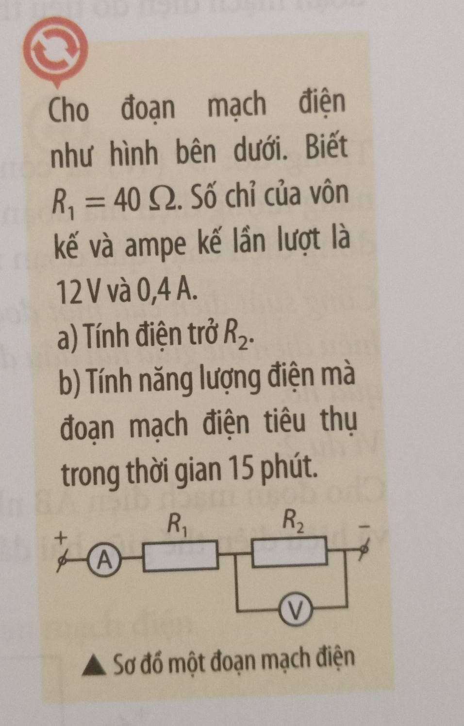 Cho đoạn mạch điện
như hình bên dưới. Biết
R_1=40Omega. Số chỉ của vôn
kế và ampe kế lần lượt là
12 V và 0,4 A.
a) Tính điện trở R_2.
b) Tính năng lượng điện mà
đoạn mạch điện tiêu thụ
trong thời gian 15 phút.
Sơ đổ một đoạn mạch điện