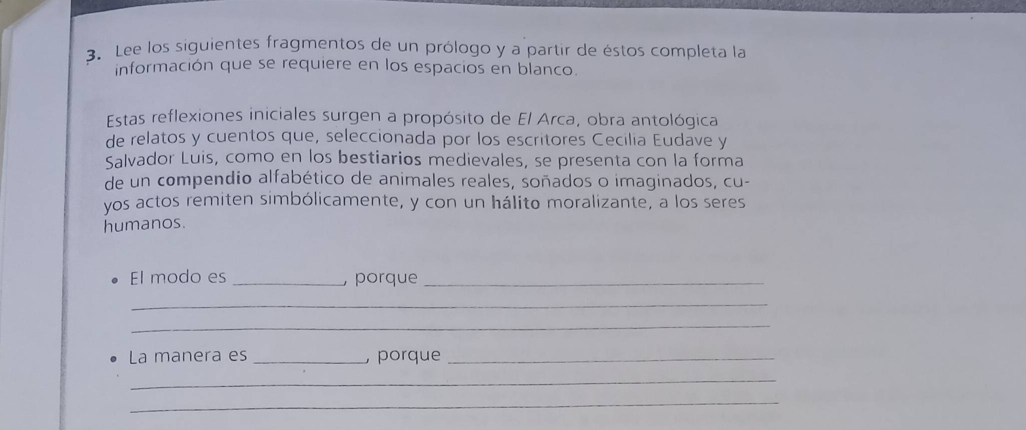 Lee los siguientes fragmentos de un prólogo y a partir de éstos completa la 
información que se requiere en los espacios en blanco. 
Estas reflexiones iniciales surgen a propósito de El Arca, obra antológica 
de relatos y cuentos que, seleccionada por los escritores Cecilia Eudave y 
Salvador Luis, como en los bestiarios medievales, se presenta con la forma 
de un compendio alfabético de animales reales, soñados o imaginados, cu- 
yos actos remiten simbólicamente, y con un hálito moralizante, a los seres 
humanos. 
El modo es _, porque_ 
_ 
_ 
La manera es _ porque_ 
_ 
_