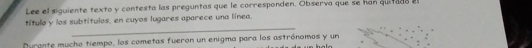 Lee el siquiente texto y contesta las preguntas que le corresponden. Observa que se han quitado el 
_ 
título y los subtítulos, en cuyos lugares aparece una línea. 
Durante mucho tiempo, los cometas fueron un enigma para los astrónomos y un