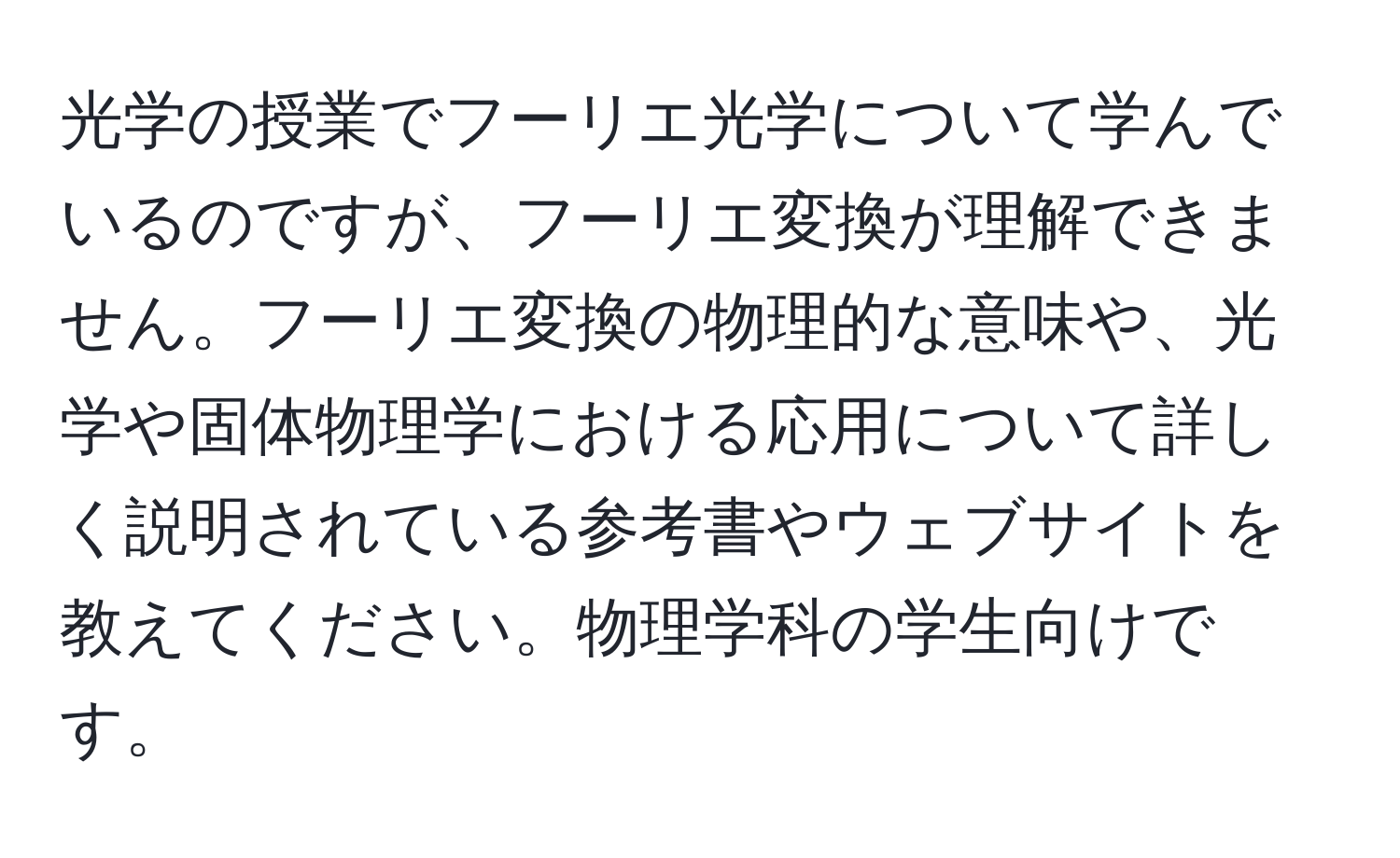 光学の授業でフーリエ光学について学んでいるのですが、フーリエ変換が理解できません。フーリエ変換の物理的な意味や、光学や固体物理学における応用について詳しく説明されている参考書やウェブサイトを教えてください。物理学科の学生向けです。